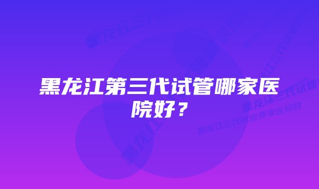 黑龙江第三代试管哪家医院好？