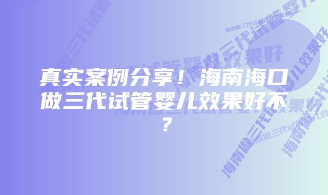 真实案例分享！海南海口做三代试管婴儿效果好不？