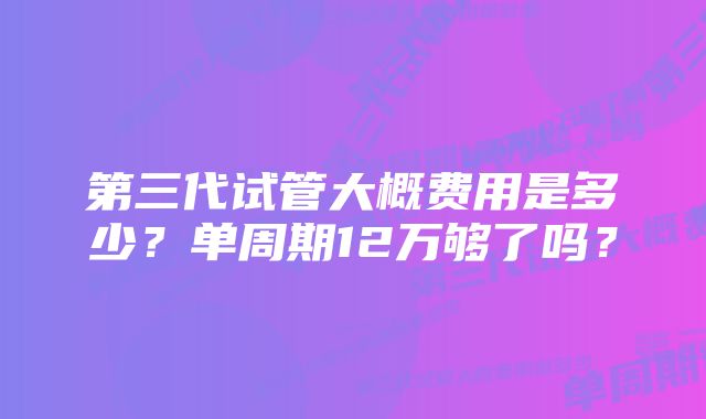 第三代试管大概费用是多少？单周期12万够了吗？