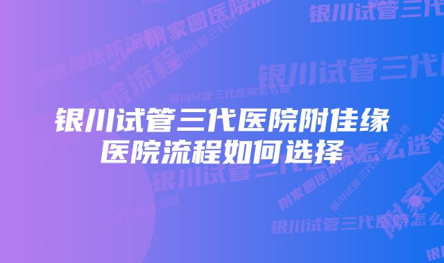 银川试管三代医院附佳缘医院流程如何选择