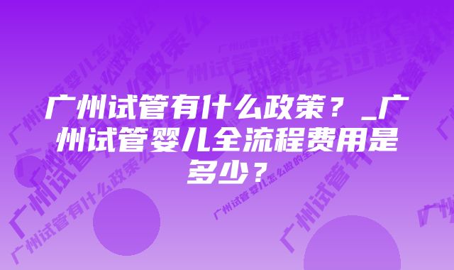 广州试管有什么政策？_广州试管婴儿全流程费用是多少？