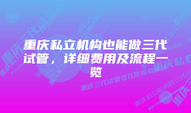 重庆私立机构也能做三代试管，详细费用及流程一览