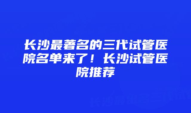 长沙最著名的三代试管医院名单来了！长沙试管医院推荐