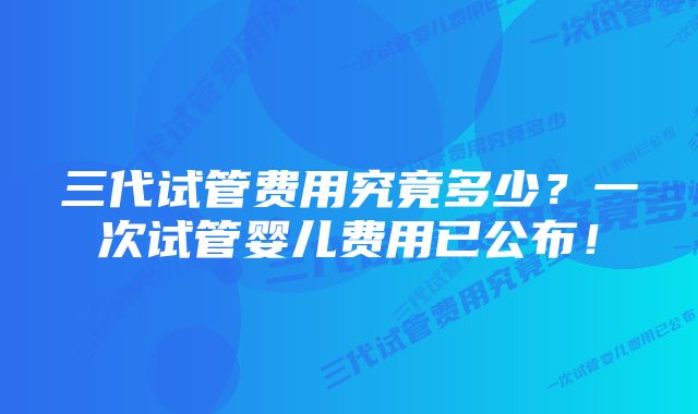 三代试管费用究竟多少？一次试管婴儿费用已公布！