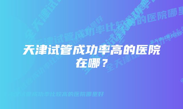 天津试管成功率高的医院在哪？