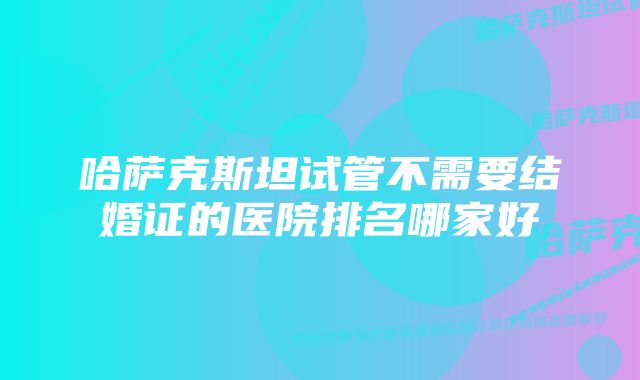 哈萨克斯坦试管不需要结婚证的医院排名哪家好