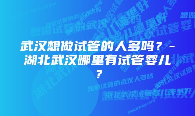 武汉想做试管的人多吗？-湖北武汉哪里有试管婴儿？