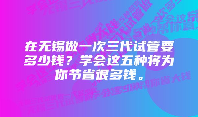 在无锡做一次三代试管要多少钱？学会这五种将为你节省很多钱。