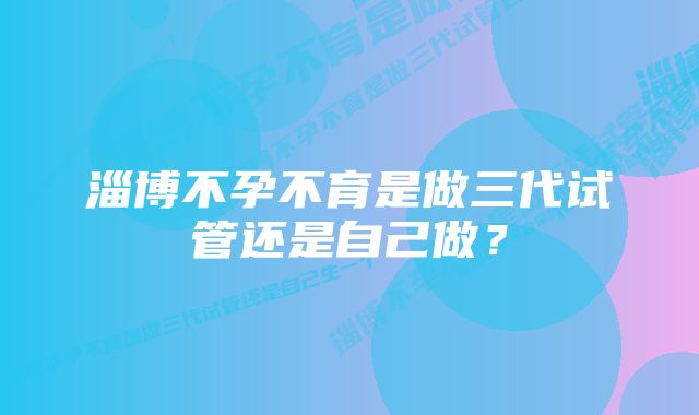 淄博不孕不育是做三代试管还是自己做？