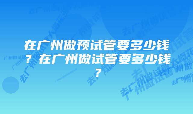 在广州做预试管要多少钱？在广州做试管要多少钱？