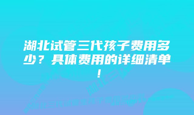 湖北试管三代孩子费用多少？具体费用的详细清单！