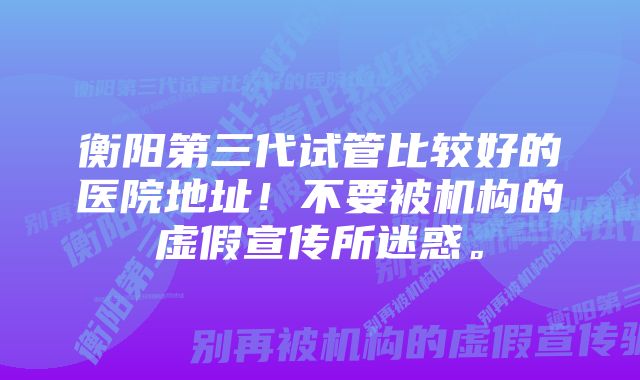 衡阳第三代试管比较好的医院地址！不要被机构的虚假宣传所迷惑。