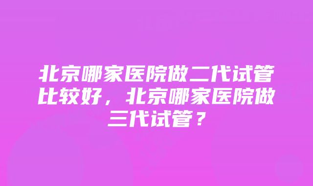 北京哪家医院做二代试管比较好，北京哪家医院做三代试管？