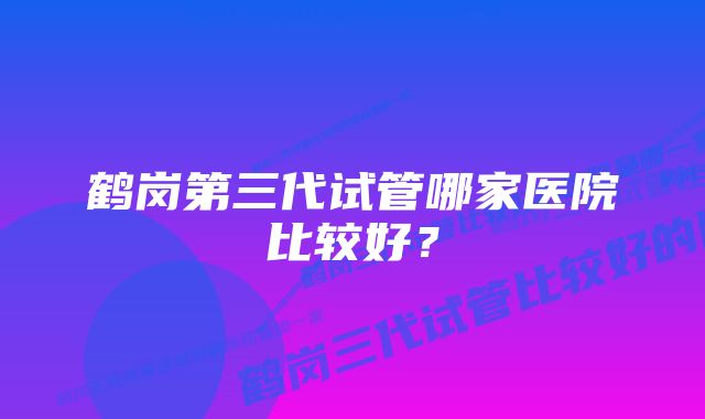 鹤岗第三代试管哪家医院比较好？