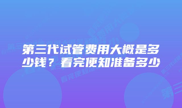 第三代试管费用大概是多少钱？看完便知准备多少