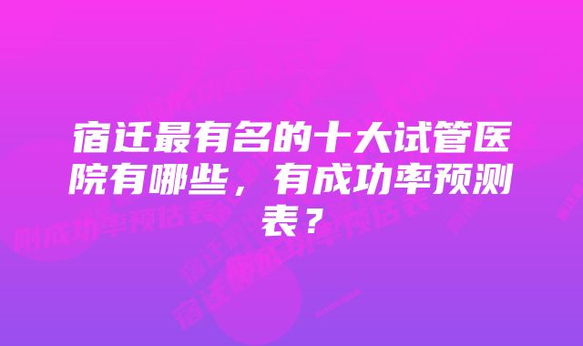 宿迁最有名的十大试管医院有哪些，有成功率预测表？