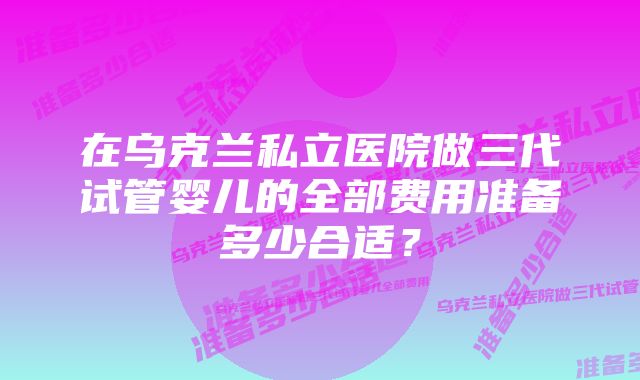 在乌克兰私立医院做三代试管婴儿的全部费用准备多少合适？