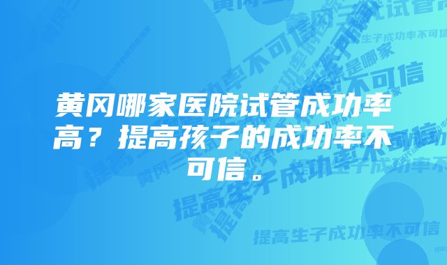 黄冈哪家医院试管成功率高？提高孩子的成功率不可信。