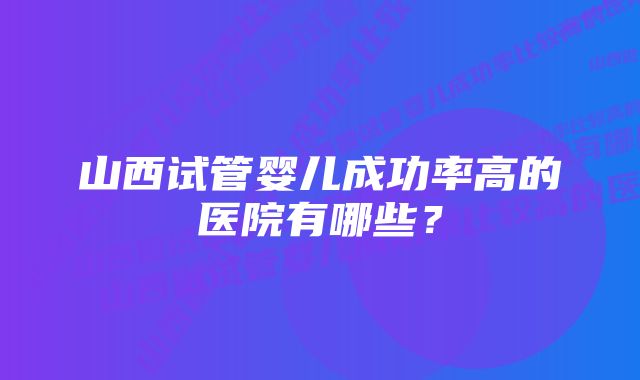 山西试管婴儿成功率高的医院有哪些？