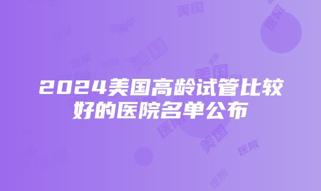 2024美国高龄试管比较好的医院名单公布