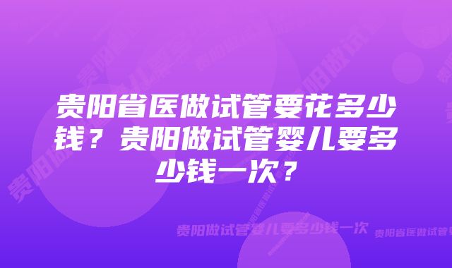 贵阳省医做试管要花多少钱？贵阳做试管婴儿要多少钱一次？