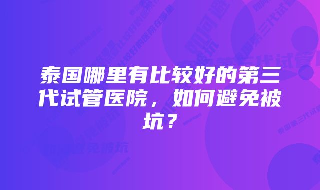 泰国哪里有比较好的第三代试管医院，如何避免被坑？