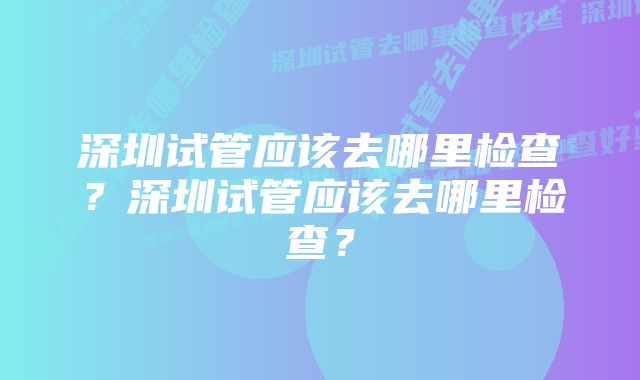 深圳试管应该去哪里检查？深圳试管应该去哪里检查？