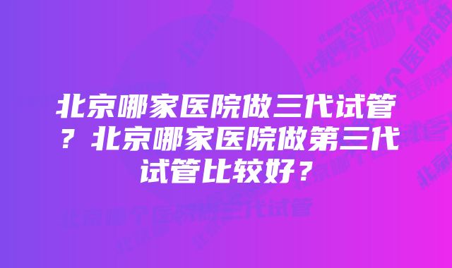 北京哪家医院做三代试管？北京哪家医院做第三代试管比较好？