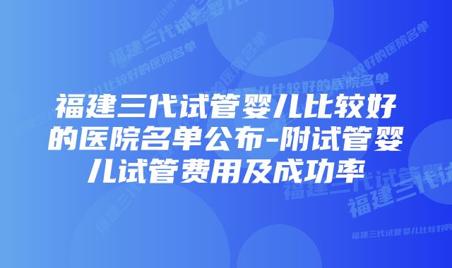 福建三代试管婴儿比较好的医院名单公布-附试管婴儿试管费用及成功率