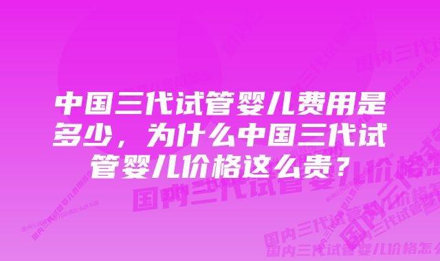 中国三代试管婴儿费用是多少，为什么中国三代试管婴儿价格这么贵？