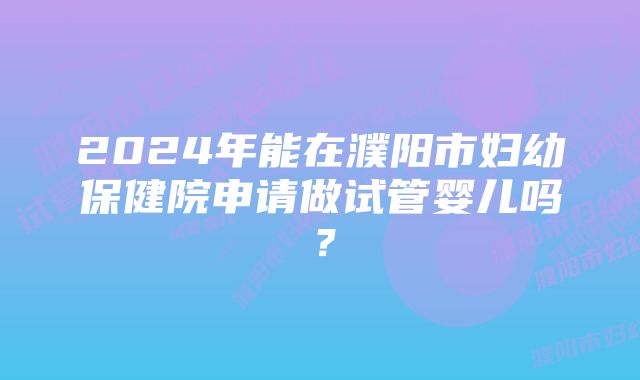 2024年能在濮阳市妇幼保健院申请做试管婴儿吗？