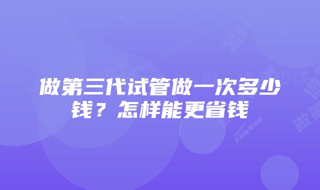 做第三代试管做一次多少钱？怎样能更省钱