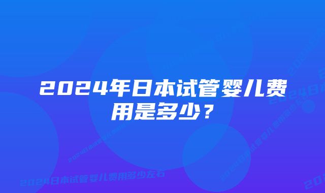 2024年日本试管婴儿费用是多少？