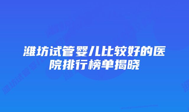 潍坊试管婴儿比较好的医院排行榜单揭晓