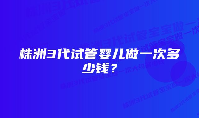 株洲3代试管婴儿做一次多少钱？