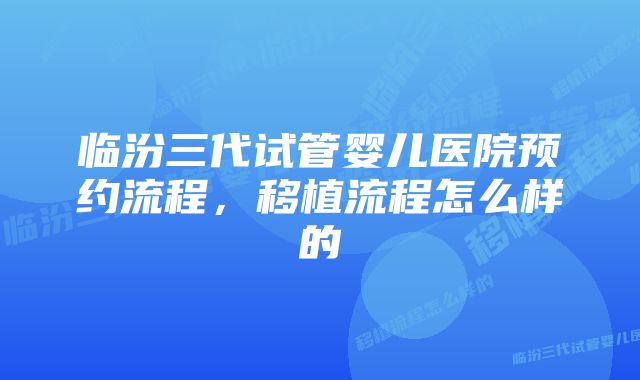 临汾三代试管婴儿医院预约流程，移植流程怎么样的