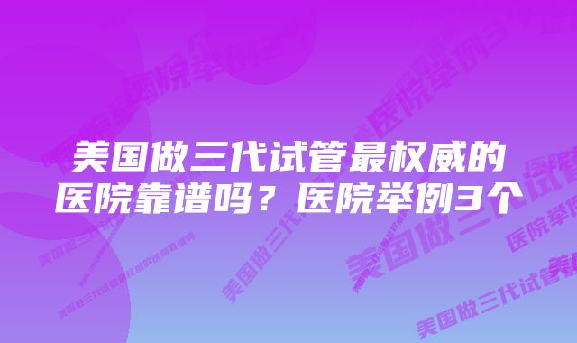 美国做三代试管最权威的医院靠谱吗？医院举例3个