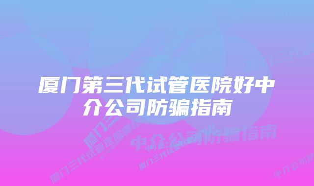 厦门第三代试管医院好中介公司防骗指南