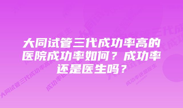 大同试管三代成功率高的医院成功率如何？成功率还是医生吗？