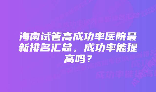 海南试管高成功率医院最新排名汇总，成功率能提高吗？