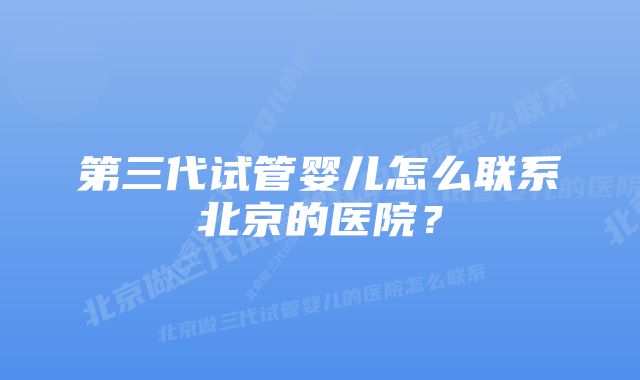 第三代试管婴儿怎么联系北京的医院？