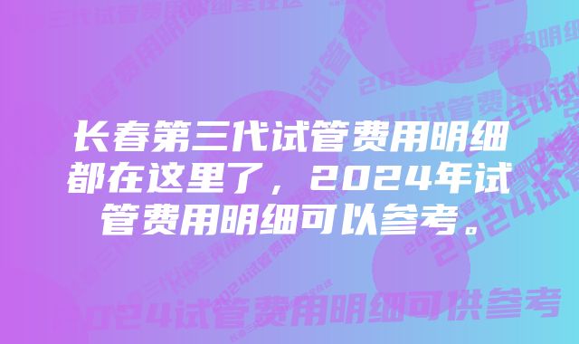 长春第三代试管费用明细都在这里了，2024年试管费用明细可以参考。