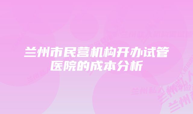 兰州市民营机构开办试管医院的成本分析