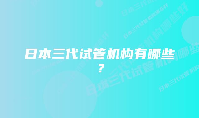 日本三代试管机构有哪些？