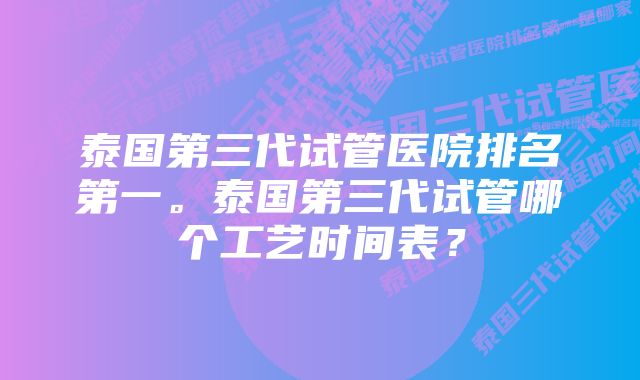 泰国第三代试管医院排名第一。泰国第三代试管哪个工艺时间表？