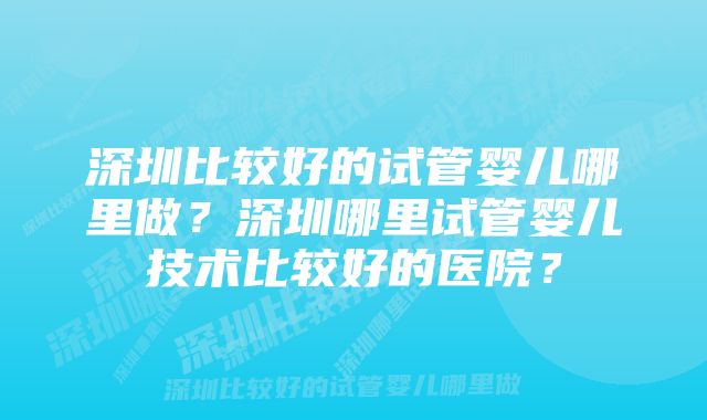 深圳比较好的试管婴儿哪里做？深圳哪里试管婴儿技术比较好的医院？