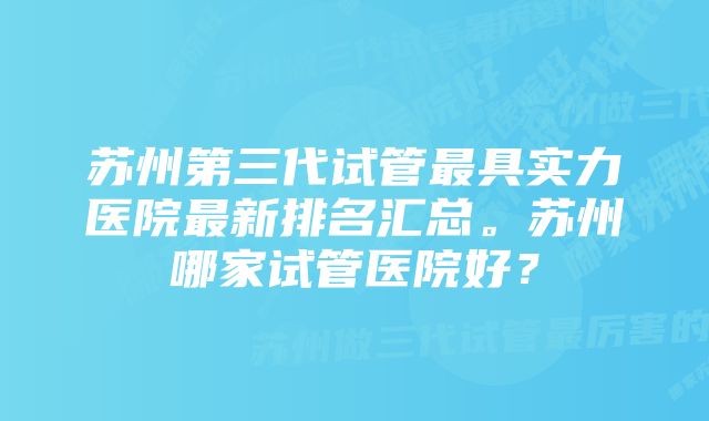 苏州第三代试管最具实力医院最新排名汇总。苏州哪家试管医院好？