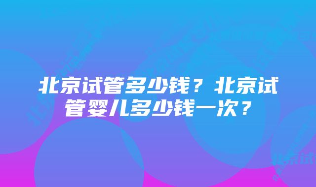 北京试管多少钱？北京试管婴儿多少钱一次？