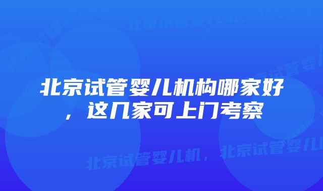 北京试管婴儿机构哪家好，这几家可上门考察