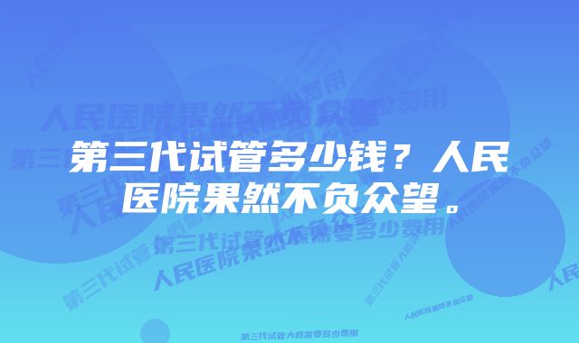 第三代试管多少钱？人民医院果然不负众望。